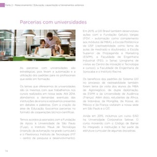 114
Parte 2 – Relacionamento | Educação, capacitação e treinamentos externos
Parcerias com universidades
As parcerias com universidades são
estratégicas, pois levam a automação e a
utilização dos padrões para os profissionais
que estão em formação.
Os temas que oferecemos às universidades
são os mesmos com que trabalhamos nos
cursos realizados em nossa sede. Até 2014,
atendíamos a demandas eventuais das
instituições de ensino e estávamos presentes
em debates e palestras. Com a criação da
área de Educação, buscamos parcerias no
formato de cooperações técnico-científicas.
Temos acordos já assinados com a Fundação
de Apoio à Universidade de São Paulo
(Fusp), o Instituto Mauá de Tecnologia
(inserção da automação na grade curricular)
e o Flextronics Instituto de Tecnologia (FIT
– centro de pesquisa e desenvolvimento).
Em 2015, a GS1 Brasil também desenvolveu
ações com a Fundação Getulio Vargas
(FGV – automação como complemento
aos módulos de MBA), a Escola Politécnica
da USP (rastreabilidade como tema de
aulas de mestrado e doutorado), a Escola
Superior de Propaganda e Marketing
(ESPM), a Faculdade de Engenharia
Industrial (FEI), o Senac (programa de
visitas ao Centro de Inovação e Tecnologia
e cursos), a Faculdade de Engenharia de
Sorocaba e o Instituto Racine.
Os benefícios dos padrões do Sistema GS1
no processo de rastreabilidade também
foram tema da visita dos alunos do MBA
de Agronegócio, de dupla diplomação,
da ESPM e da Universidade de Audência
(França). Além disso, estudantes da África,
da Indonésia, da Mongólia, da Rússia, do
México e da França visitaram a nossa sede
em São Paulo e o CIT.
Ainda em 2015, incluímos um curso EAD
na Universidade Corporativa Sebrae. O
curso Inovando com o Código de Barras
foi integrado à instituição e faz parte da
estrutura curricular de algumas disciplinas.
 
