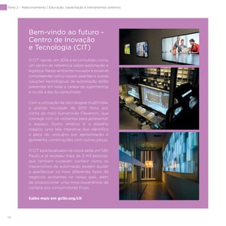 116
Parte 2 – Relacionamento | Educação, capacitação e treinamentos externos
O CIT nasceu em 2014 e se consolidou como
um centro de referência sobre automação e
logística. Nesse ambiente inovador é possível
compreender como nossos padrões e outras
soluções tecnológicas de automação estão
presentes em toda a cadeia de suprimentos
e no dia a dia do consumidor.
Com a utilização de tecnologias multimídia,
a grande novidade de 2015 ficou por
conta do robô humanoide Cleverson, que
interage com os visitantes para apresentar
o espaço. Outro atrativo é o espelho
mágico, uma tela interativa que identifica
a peça do vestuário por aproximação e
apresenta combinações com outras peças.
O CIT está localizado na nossa sede, em São
Paulo, e já recebeu mais de 3 mil pessoas,
que também puderam conferir como os
mecanismos de automação podem ajudar
a aperfeiçoar os mais diferentes tipos de
negócios existentes no nosso país, além
de proporcionar uma nova experiência de
compra aos consumidores finais.
Saiba mais em gs1br.org/cit
Bem-vindo ao futuro -
Centro de Inovação
e Tecnologia (CIT)
 