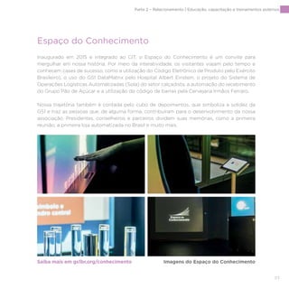 117
Inaugurado em 2015 e integrado ao CIT, o Espaço do Conhecimento é um convite para
mergulhar em nossa história. Por meio da interatividade, os visitantes viajam pelo tempo e
conhecem cases de sucesso, como a utilização do Código Eletrônico de Produto pelo Exército
Brasileiro), o uso do GS1 DataMatrix pelo Hospital Albert Einstein, o projeto do Sistema de
Operações Logísticas Automatizadas (Sola) do setor calçadista, a automação do recebimento
do Grupo Pão de Açúcar e a utilização do código de barras pela Cervejaria Irmãos Ferraro.
Nossa trajetória também é contada pelo cubo de depoimentos, que simboliza a solidez da
GS1 e traz as pessoas que, de alguma forma, contribuíram para o desenvolvimento da nossa
associação. Presidentes, conselheiros e parceiros dividem suas memórias, como a primeira
reunião, a primeira loja automatizada no Brasil e muito mais.
Saiba mais em gs1br.org/conhecimento Imagens do Espaço do Conhecimento
Espaço do Conhecimento
Parte 2 – Relacionamento | Educação, capacitação e treinamentos externos
 