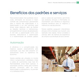 119
Benefícios dos padrões e serviços
Maior produtividade, mais qualidade, menor
custo, otimização de recursos e maior
controle são compromissos permanentes
para a maioria das organizações. E a
padronização é um dos caminhos para
atingir esses objetivos, além de facilitar
as relações nacionais e internacionais,
principalmente em tempos de globalização.
A GS1 tem a padronização como core
business, dedicando-se à disseminação
e à implementação de padrões globais
para a cadeia de suprimentos, permitindo
que produtos, serviços e informações se
movimentem com eficiência e segurança,
trazendo benefícios para os negócios e
melhoria na vida das pessoas.
Nossos padrões asseguram intercâmbios
eficazes entre empresas que buscam uma
operação mais rápida, menos complexa e
onerosa, além da melhoria da experiência
de compra e da satisfação de seus clientes.
A eficiência e a competitividade dos
negócios passam essencialmente pela
automação, que hoje está presente em
praticamente todos os segmentos da
economia.
Nossos padrões são utilizados no mundo
inteiro e proporcionam visibilidade a toda
a cadeia de suprimentos (veja mais em
Rastreabilidade, ainda neste capítulo). A
automação contribui, ainda, para inúmeras
decisões comerciais, além de maior
assertividade no planejamento, na previsão
e no reabastecimento.
Automação
Parte 3 – Mercado | Benefícios dos padrões e serviços
 