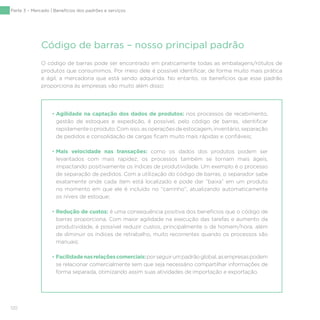 120
O código de barras pode ser encontrado em praticamente todas as embalagens/rótulos de
produtos que consumimos. Por meio dele é possível identificar, de forma muito mais prática
e ágil, a mercadoria que está sendo adquirida. No entanto, os benefícios que esse padrão
proporciona às empresas vão muito além disso:
• Agilidade na captação dos dados de produtos: nos processos de recebimento,
gestão de estoques e expedição, é possível, pelo código de barras, identificar
rapidamenteoproduto.Comisso,asoperaçõesdeestocagem,inventário,separação
de pedidos e consolidação de cargas ficam muito mais rápidas e confiáveis;
• Mais velocidade nas transações: como os dados dos produtos podem ser
levantados com mais rapidez, os processos também se tornam mais ágeis,
impactando positivamente os índices de produtividade. Um exemplo é o processo
de separação de pedidos. Com a utilização do código de barras, o separador sabe
exatamente onde cada item está localizado e pode dar “baixa” em um produto
no momento em que ele é incluído no “carrinho”, atualizando automaticamente
os níveis de estoque;
• Redução de custos: é uma consequência positiva dos benefícios que o código de
barras proporciona. Com maior agilidade na execução das tarefas e aumento da
produtividade, é possível reduzir custos, principalmente o de homem/hora, além
de diminuir os índices de retrabalho, muito recorrentes quando os processos são
manuais;
• Facilidadenasrelaçõescomerciais:porseguirumpadrãoglobal,asempresaspodem
se relacionar comercialmente sem que seja necessário compartilhar informações de
forma separada, otimizando assim suas atividades de importação e exportação.
Código de barras – nosso principal padrão
Parte 3 – Mercado | Benefícios dos padrões e serviços
 