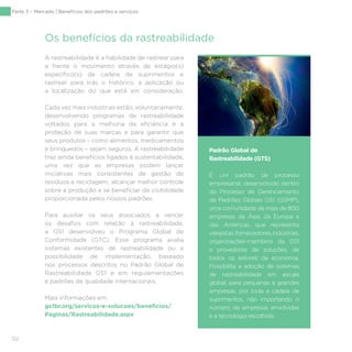 122
Os benefícios da rastreabilidade
A rastreabilidade é a habilidade de rastrear para
a frente o movimento através de estágio(s)
específico(s) da cadeia de suprimentos e
rastrear para trás o histórico, a aplicação ou
a localização do que está em consideração.
Cada vez mais indústrias estão, voluntariamente,
desenvolvendo programas de rastreabilidade
voltados para a melhoria da eficiência e a
proteção de suas marcas e para garantir que
seus produtos – como alimentos, medicamentos
e brinquedos – sejam seguros. A rastreabilidade
traz ainda benefícios ligados à sustentabilidade,
uma vez que as empresas podem lançar
iniciativas mais consistentes de gestão de
resíduos e reciclagem, alcançar melhor controle
sobre a produção e se beneficiar da visibilidade
proporcionada pelos nossos padrões.
Para auxiliar os seus associados a vencer
os desafios com relação à rastreabilidade,
a GS1 desenvolveu o Programa Global de
Conformidade (GTC). Esse programa avalia
sistemas existentes de rastreabilidade ou a
possibilidade de implementação, baseado
nos processos descritos no Padrão Global de
Rastreabilidade GS1 e em regulamentações
e padrões de qualidade internacionais.
Mais informações em:
gs1br.org/servicos-e-solucoes/beneficios/
Paginas/Rastreabilidade.aspx
Padrão Global de
Rastreabilidade (GTS)
É um padrão de processo
empresarial, desenvolvido dentro
do Processo de Gerenciamento
de Padrões Globais GS1 (GSMP),
uma comunidade de mais de 800
empresas da Ásia, da Europa e
das Américas, que representa
varejistas,fornecedores,indústrias,
organizações-membros da GS1
e provedores de soluções, de
todos os setores da economia.
Possibilita a adoção de sistemas
de rastreabilidade em escala
global, para pequenas e grandes
empresas, por toda a cadeia de
suprimentos, não importando o
número de empresas envolvidas
e a tecnologia escolhida.
Parte 3 – Mercado | Benefícios dos padrões e serviços
 