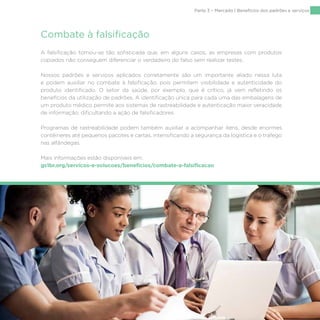 123
A falsificação tornou-se tão sofisticada que, em alguns casos, as empresas com produtos
copiados não conseguem diferenciar o verdadeiro do falso sem realizar testes.
Nossos padrões e serviços aplicados corretamente são um importante aliado nessa luta
e podem auxiliar no combate à falsificação, pois permitem visibilidade e autenticidade do
produto identificado. O setor da saúde, por exemplo, que é crítico, já vem refletindo os
benefícios da utilização de padrões. A identificação única para cada uma das embalagens de
um produto médico permite aos sistemas de rastreabilidade e autenticação maior veracidade
de informação, dificultando a ação de falsificadores.
Programas de rastreabilidade podem também auxiliar a acompanhar itens, desde enormes
contêineres até pequenos pacotes e cartas, intensificando a segurança da logística e o tráfego
nas alfândegas.
Mais informações estão disponíveis em:
gs1br.org/servicos-e-solucoes/beneficios/combate-a-falsificacao
Combate à falsificação
Parte 3 – Mercado | Benefícios dos padrões e serviços
 