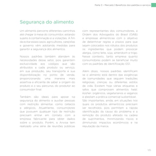 125
Um alimento percorre diferentes caminhos
até chegar à mesa do consumidor, estando
sujeito à contaminação e a violações. A fim
de evitar esses casos, agricultores, varejistas
e governo vêm adotando medidas para
garantir a segurança dos alimentos.
Nossos padrões também atendem às
necessidades desse setor, pois garantem
exclusividade aos códigos que são
atribuídos a cada produto ou serviço,
em sua produção, seu transporte e sua
disponibilização no ponto de venda,
proporcionando uma maneira mais
assertiva e eficiente de saber a origem do
produto e o seu percurso, do produtor ao
consumidor final.
Também são ideais para apoiar na
segurança do alimento e auxiliar pessoas
com restrição alimentar, como celíacos
e alérgicos. Atualmente, consumidores
que possuem qualquer tipo de restrição
precisam entrar em contato com a
empresa fabricante para obter dados
sobre o produto. Porém, a Anvisa tem
realizado uma série de reuniões públicas
com representantes dos consumidores, a
Ordem dos Advogados do Brasil (OAB)
e empresas alimentícias com o objetivo
de determinar regras e prazos para que
sejam colocados nos rótulos dos produtos
os ingredientes que podem provocar
alergia, como leite, soja, amendoim e trigo.
Nesse contexto, tanto empresa quanto
consumidores podem se beneficiar muito
com os padrões de identificação GS1.
Além disso, nossos padrões identificam
se o alimento está dentro das exigências
de comunidades que seguem tradições
religiosas, crenças ou diferentes estilos
de vida. Existem hoje várias etiquetas e
selos que comprovam alimentos halal,
kosher, orgânicos, vegetarianos e veganos
e atestam a prática comercial sustentável.
São importantes, ainda, em situações nos
quais os produtos alimentícios precisam
ser recolhidos, pois permitem a rápida
identificação da causa do problema e a
remoção do produto afetado na cadeia
de suprimentos, minimizando riscos e
diminuindo impactos econômicos e na
reputação da marca.
Segurança do alimento
Parte 3 – Mercado | Benefícios dos padrões e serviços
 