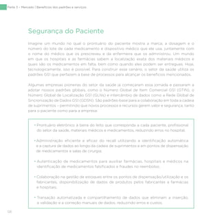 126
Imagine um mundo no qual o prontuário do paciente mostra a marca, a dosagem e o
número do lote de cada medicamento e dispositivo médico que ele usa, juntamente com
o nome do médico que os prescreveu e da enfermeira que os administrou. Um mundo
em que os hospitais e as farmácias sabem a localização exata dos materiais médicos e
quais são os medicamentos em falta, bem como quando eles podem ser entregues. Hoje,
tecnologicamente, isso é possível. Para construir esse cenário, o setor da saúde utiliza os
padrões GS1 que perfazem a base de processos para alcançar os benefícios mencionados.
Algumas empresas pioneiras do setor da saúde já começaram essa jornada e passaram a
adotar nossos padrões globais, como o Número Global de Item Comercial GS1 (GTIN), o
Número Global de Localização GS1 (GLNs) e intercâmbio de dados como a Rede Global de
Sincronização de Dados GS1 (GDSN). São padrões-base para a colaboração em toda a cadeia
de suprimentos – permitindo que novos processos e recursos gerem valor e segurança, tanto
para o paciente como para a empresa:
Segurança do Paciente
• Prontuário eletrônico à beira do leito que corresponda a cada paciente, profissional
do setor da saúde, materiais médicos e medicamentos, reduzindo erros no hospital;
•Administração eficiente e eficaz do recall utilizando a identificação automática
e a captura de dados ao longo da cadeia de suprimentos e em pontos de dispensação
de medicamentos e salas de cirurgia;
• Autenticação de medicamentos para auxiliar farmácias, hospitais e médicos na
identificação de medicamentos falsificados e fraudes no reembolso;
• Colaboração na gestão de estoques entre os pontos de dispensação/utilização e os
fabricantes, disponibilização de dados de produtos pelos fabricantes a farmácias
e hospitais;
• Transação automatizada e compartilhamento de dados que eliminam a inserção,
a validação e a correção manuais de dados, reduzindo erros e custos.
Parte 3 – Mercado | Benefícios dos padrões e serviços
 
