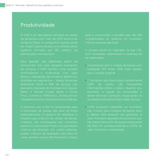 128
O GPA é um dos líderes mundiais no varejo
de alimentos, com mais de 2.100 pontos de
venda no Brasil. A companhia, que faz parte
do Grupo Casino, possui uma infraestrutura
logística formada por 60 centros de
distribuição e entrepostos.
Para atender aos diferentes perfis de
consumidor nos mais variados momentos
de compra, o GPA mantém uma atuação
multinegócio e multicanal, com lojas
físicas e operações de comércio eletrônico,
divididas em segmentos – Varejo Alimentar
(bandeiras Extra e Pão de Açúcar, por
exemplo), Atacado de Autosserviço (Assaí),
Eletro e Móveis (Casas Bahia e Ponto
Frio), Comércio Eletrônico (Extra.com.br,
CasasBahia.com.br, Pontofrio.com) e Galerias.
A parceria com a GS1 foi direcionada para
a prevenção de perdas das lojas do Extra
Hipermercados. O objetivo foi identificar o
impacto que a leitura do código de barras,
impresso nas embalagens dos produtos,
exerce no consumidor final e nos processos
internos da empresa. Em outras palavras,
avaliar o tempo de passagem dos itens no
caixa, rastrear os que não fornecem o preço
para o consumidor e aqueles que não são
contabilizados no relatório do inventário
final do estoque das lojas.
O projeto piloto foi realizado na loja 1715,
com resultados importantes e passíveis de
ser replicados:
• Os produtos com o código de barras com
qualidade ISO foram 65% mais rápidos
que o código original;
• 17 produtos não foram lidos corretamente
(28% da cesta), não fornecendo
informações sobre o preço. Quando isso
acontece, a reação do consumidor é
deixar de levar o produto, impactando no
resultado financeiro/ticket médio da loja;
• 3.500 produtos presentes no inventário
não tiveram seus códigos de barras lidos
e, destes, 26% estavam nas gôndolas. O
valor financeiro apurado dos produtos que
não deram leitura foi de aproximadamente
R$ 300 mil, correspondendo a 9,37% do
valor financeiro inventariado.
Produtividade
Parte 3 – Mercado | Benefícios dos padrões e serviços
 