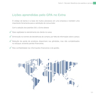 129
Lições aprendidas pelo GPA no Extra
O código de barras é a base de muitos processos em uma empresa e também uma
importante ferramenta para a satisfação do consumidor.
Com a adoção dos padrões GS1, o Extra obteve:
Maior agilidade no atendimento do cliente no caixa;
Diminuição no número de desistências de compra, por falta de informação sobre o preço;
Redução da perda de produtos disponíveis nas gôndolas, mas não contabilizados
no estoque, evitando perdas financeiras;
Mais confiabilidade nas informações financeiras e de gestão.
Parte 3 – Mercado | Benefícios dos padrões e serviços
 
