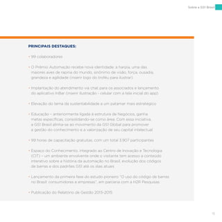 13
Sobre a GS1 Brasil
PRINCIPAIS DESTAQUES:
• 99 colaboradores
• O Prêmio Automação recebe nova identidade: a harpia, uma das
maiores aves de rapina do mundo, sinônimo de visão, força, ousadia,
grandeza e agilidade (inserir logo do troféu para ilustrar)
• Implantação do atendimento via chat para os associados e lançamento
do aplicativo InBar (inserir ilustração - celular com a tela inicial do app)
• Elevação do tema da sustentabilidade a um patamar mais estratégico
• Educação – anteriormente ligada à estrutura de Negócios, ganha
metas específicas, consolidando-se como área. Com essa iniciativa,
a GS1 Brasil alinha-se ao movimento da GS1 Global para promover
a gestão do conhecimento e a valorização de seu capital intelectual
• 99 horas de capacitação gratuitas, com um total 3.907 participantes
• Espaço do Conhecimento, integrado ao Centro de Inovação e Tecnologia
(CIT) – um ambiente envolvente onde o visitante tem acesso a conteúdo
interativo sobre a história da automação no Brasil, evolução dos códigos
de barras e dos padrões GS1 até os dias atuais
• Lançamento da primeira fase do estudo pioneiro “O uso do código de barras
no Brasil: consumidores e empresas”, em parceria com a H2R Pesquisas
• Publicação do Relatório de Gestão 2013-2015
 