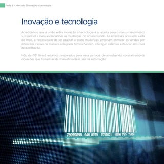 130
Inovação e tecnologia
Acreditamos que a união entre inovação e tecnologia é a receita para o nosso crescimento
sustentável e para acompanhar as mudanças do nosso mundo. As empresas possuem, cada
dia mais, a necessidade de se adaptar a essas mudanças: precisam otimizar as vendas por
diferentes canais de maneira integrada (omnichannel), interligar sistemas e buscar alto nível
de automação.
Nós, da GS1 Brasil, estamos preparados para essa jornada, desenvolvendo constantemente
inovações que tornam ainda mais eficiente o uso da automação.
Parte 3 – Mercado | Inovação e tecnologia
 