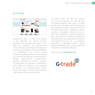 131
Parte 3 – Mercado | Inovação e tecnologia
G-Trade
Lançado em 2015, o G-Trade vem atender
a uma demanda que sempre tivemos:
indicações de empresas associadas à GS1
Brasil que trabalham com equipamentos
necessários para a implantação de produtos e
serviços de automação. Tendo a neutralidade
e a colaboração como nossos valores
corporativos, desenvolvemos um sistema web
no qual nossos provedores associados podem
divulgar, gratuitamente, equipamentos,
sistemas, suprimentos, serviços e soluções
de automação. Por exemplo, na plataforma
estão disponíveis produtos, como coletores
de dados e de radiofrequência (RFID),
leitores de código de barras, etiquetadoras,
codificadoras, terminais biométricos.
As buscas podem ser feitas por produto
ou nome de empresas, por meio de uma
informação específica. Além disso, o G-Trade
permitetrocarmensagenscomosfornecedores
para esclarecer dúvidas e solicitar orçamentos.
É possível, ainda, fazer comentários e avaliar
produtos e provedores, atribuindo notas. A
partir dessa avaliação, o sistema indica como
está a reputação da empresa na plataforma,
possibilitando ao nosso associado uma escolha
mais assertiva. Por sua vez, os provedores
associados e cadastrados podem acessar
relatórios estatísticos sobre consultas, produtos
cadastrados e operações realizadas.
Saiba mais em: gtrade.gs1br.org
 