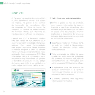 132
Parte 3 – Mercado | Inovação e tecnologia
O Cadastro Nacional de Produtos (CNP)
é uma ferramenta on-line que auxilia
no registro, na gestão e no controle
da numeração de mercadorias, além
da impressão do código de barras. Ele
substituiu o Sistema de Gerenciamento
de Números (SGN), que dependia da
instalação de um software nas empresas.
Lançada em 2013, a ferramenta ganhou
uma nova versão em 2015, chamada 2.0, e
encerrou o ano com cerca de 20 mil empresas
usuárias. Com novas funcionalidades
para nossos associados, layout moderno
e interface amigável, o CNP 2.0 também
marcou um novo posicionamento da nossa
associação. Agora, o cadastro no CNP 2.0 de
informações básicas é obrigatório; a partir
da validação das informações são gerados
a identidade do produto e o seu código
de barras, garantindo a sua validade e a
conformidade com o nosso padrão global.
O CNP 2.0 traz uma série de benefícios:
1. Permite a gestão da lista de produtos,
com imagens, informações de pesos e
medidas e descrições específicas para
etiquetas. Pode ser usado como um banco
de dados único dos produtos, evitando
duplicidade e desperdício de tempo na
busca de dados e aumentando o controle
na utilização de prefixos GS1.
2. Classificação Global de Produtos (GPC,
na sigla em inglês) e Nomenclatura
Comum do Mercosul (NCM), entre
outros benefícios.
3. Possui um gerador de código de barras
e pode ser usado para dar visibilidade
aos produtos no mercado, por meio de
compartilhamento de informações com
outros serviços da GS1 Brasil, como o Gepir.
4. A ferramenta pode ser acessada de
qualquer computador e a qualquer
momento, permitindo o uso por diversas
pessoas da mesma empresa.
5. O sistema apresenta mais segurança
e backup das informações.
CNP 2.0
 