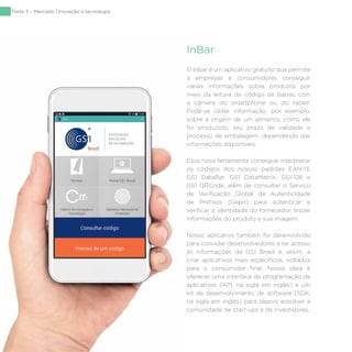 134
O Inbar é um aplicativo gratuito que permite
a empresas e consumidores conseguir
várias informações sobre produtos por
meio da leitura do código de barras com
a câmera do smartphone ou do tablet.
Pode-se obter informação, por exemplo,
sobre a origem de um alimento, como ele
foi produzido, seu prazo de validade e
processo de embalagem, dependendo das
informações disponíveis.
Essa nova ferramenta consegue interpretar
os códigos dos nossos padrões EAN-13,
GS1 DataBar, GS1 DataMatrix, GS1-128 e
GS1 QRCode, além de consultar o Serviço
de Verificação Global de Autenticidade
de Prefixos (Gepir) para autenticar e
verificar a identidade do fornecedor, trazer
informações do produto e sua imagem.
Nosso aplicativo também foi desenvolvido
para convidar desenvolvedores a ter acesso
às informações da GS1 Brasil e, assim, a
criar aplicativos mais específicos, voltados
para o consumidor final. Nossa ideia é
oferecer uma interface de programação de
aplicativos (API, na sigla em inglês) e um
kit de desenvolvimento de software (SDK,
na sigla em inglês) para depois envolver a
comunidade de start-ups e de investidores.
InBar
Parte 3 – Mercado | Inovação e tecnologia
 