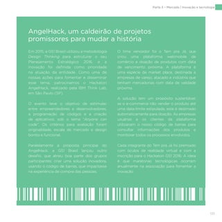 135
Em 2015, a GS1 Brasil utilizou a metodologia
Design Thinking para estruturar o seu
Planejamento Estratégico 2016, e a
inovação foi definida como prioridade
na atuação da entidade. Como uma de
nossas ações para fomentar e disseminar
esse tema, patrocinamos o Hackaton
AngelHack, realizado pela IBM Think Lab,
em São Paulo (SP).
O evento teve o objetivo de estimular,
entre empreendedores e desenvolvedores,
a programação de códigos e a criação
de aplicativos, sob o tema “Anyone can
code”. Os critérios para avaliação foram
originalidade, escala de mercado e design
bonito e funcional.
Paralelamente à proposta principal do
AngelHack, a GS1 Brasil lançou outro
desafio, que atraiu boa parte dos grupos
participantes: criar uma solução inovadora,
usando o código de barras, que impactasse
na experiência de compra das pessoas.
O time vencedor foi o Tem pra Já, que
criou uma plataforma webmobile de
comércio e doação de produtos com data
de vencimento próxima. A plataforma é
uma espécie de market place, destinada a
empresas de varejo, atacado e indústria que
tenham mercadorias com data de validade
próxima.
A solução tem um propósito sustentável:
se o e-commerce não vender o produto até
uma data-limite estipulada, este é destinado
automaticamente para doação. As empresas
usuárias e os clientes da plataforma
utilizariam o nosso código de barras para
consultar informações dos produtos e
monitorar todos os processos envolvidos.
Cada integrante do Tem pra Já foi premiado
com óculos de realidade virtual e com a
inscrição para o Hackaton GS1 2016. A ideia
é que maratonas tecnológicas ocorram
anualmente na associação para fomentar a
inovação.
AngelHack, um caldeirão de projetos
promissores para mudar a história
Parte 3 – Mercado | Inovação e tecnologia
 