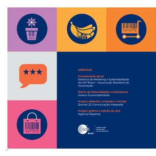 138
CRÉDITOS
Coordenação-geral
Gerência de Marketing e Sustentabilidade
da GS1 Brasil – Associação Brasileira de
Automação
Matriz de Materialidade e Indicadores
Avesso Sustentabilidade
Projeto editorial, conteúdo e revisão
Quintal 22 Comunicação Integrada
Projeto gráfico e edição de arte
Agência Repense
 