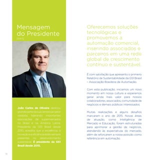 14
João Carlos de Oliveira dedicou
grandepartedasuacarreiraaosetor
varejista, liderando importantes
associações de supermercados
no Brasil e na América Latina.
Presidente da GS1 Brasil desde
2010, acredita que a excelência, a
inovaçãoeaeficiênciaestãosempre
presentes no desenvolvimento
sustentável. É presidente da GS1
Brasil desde 2010.
Oferecemos soluções
tecnológicas e
promovemos a
automação comercial,
inserindo associados e
parceiros em uma rede
global de crescimento
contínuo e sustentável.
É com satisfação que apresento o primeiro
Relatório de Sustentabilidade da GS1 Brasil
– Associação Brasileira de Automação.
Com esta publicação, iniciamos um novo
momento em nossa cultura e esperamos
gerar ainda mais valor para nossos
colaboradores, associados, comunidade de
negócios e demais públicos interessados.
Muitas realizações e alguns desafios
marcaram o ano de 2015. Novas áreas
de atuação, como Inteligência de
Mercado e Educação, foram estruturadas
para aprimorar a gestão de negócios,
atendendo às expectativas do mercado,
além de reforçarem a nossa posição como
referência em automação.
Mensagem
do Presidente
[G4-1]
 