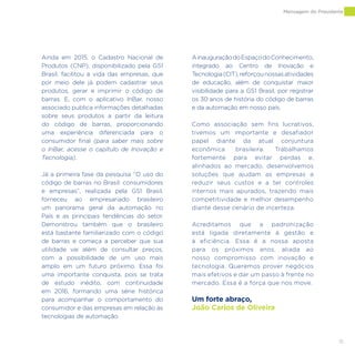15
Ainda em 2015, o Cadastro Nacional de
Produtos (CNP), disponibilizado pela GS1
Brasil, facilitou a vida das empresas, que
por meio dele já podem cadastrar seus
produtos, gerar e imprimir o código de
barras. E, com o aplicativo InBar, nosso
associado publica informações detalhadas
sobre seus produtos a partir da leitura
do código de barras, proporcionando
uma experiência diferenciada para o
consumidor final (para saber mais sobre
o InBar, acesse o capítulo de Inovação e
Tecnologia).
Já a primeira fase da pesquisa “O uso do
código de barras no Brasil: consumidores
e empresas”, realizada pela GS1 Brasil,
forneceu ao empresariado brasileiro
um panorama geral da automação no
País e as principais tendências do setor.
Demonstrou também que o brasileiro
está bastante familiarizado com o código
de barras e começa a perceber que sua
utilidade vai além de consultar preços,
com a possibilidade de um uso mais
amplo em um futuro próximo. Essa foi
uma importante conquista, pois se trata
de estudo inédito, com continuidade
em 2016, formando uma série histórica
para acompanhar o comportamento do
consumidor e das empresas em relação às
tecnologias de automação.
AinauguraçãodoEspaçodoConhecimento,
integrado ao Centro de Inovação e
Tecnologia(CIT),reforçounossasatividades
de educação, além de conquistar maior
visibilidade para a GS1 Brasil, por registrar
os 30 anos de história do código de barras
e da automação em nosso país.
Como associação sem fins lucrativos,
tivemos um importante e desafiador
papel diante da atual conjuntura
econômica brasileira. Trabalhamos
fortemente para evitar perdas e,
alinhados ao mercado, desenvolvemos
soluções que ajudam as empresas a
reduzir seus custos e a ter controles
internos mais apurados, trazendo mais
competitividade e melhor desempenho
diante desse cenário de incerteza.
Acreditamos que a padronização
está ligada diretamente à gestão e
à eficiência. Essa é a nossa aposta
para os próximos anos, aliada ao
nosso compromisso com inovação e
tecnologia. Queremos prover negócios
mais efetivos e dar um passo à frente no
mercado. Essa é a força que nos move.
Um forte abraço,
João Carlos de Oliveira
Mensagem do Presidente
 