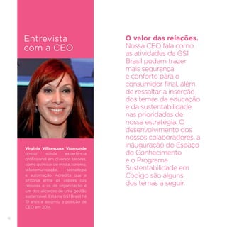 16
Virginia Villaescusa Vaamonde
possui sólida experiência
profissional em diversos setores,
como químico, de moda, turismo,
telecomunicação, tecnologia
e automação. Acredita que a
sintonia entre os valores das
pessoas e os da organização é
um dos alicerces de uma gestão
sustentável. Está na GS1 Brasil há
19 anos e assumiu a posição de
CEO em 2014.
O valor das relações.
Nossa CEO fala como
as atividades da GS1
Brasil podem trazer
mais segurança
e conforto para o
consumidor final, além
de ressaltar a inserção
dos temas da educação
e da sustentabilidade
nas prioridades de
nossa estratégia. O
desenvolvimento dos
nossos colaboradores, a
inauguração do Espaço
do Conhecimento
e o Programa
Sustentabilidade em
Código são alguns
dos temas a seguir.
Entrevista
com a CEO
 