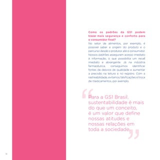 18
Como os padrões da GS1 podem
trazer mais segurança e conforto para
o consumidor final?
No setor de alimentos, por exemplo, é
possível saber a origem do produto e o
percurso desde o produtor até o consumidor.
Nossos padrões asseguram acesso imediato
à informação, o que possibilita um recall
imediato e abrangente. Já na indústria
farmacêutica, conseguimos identificar
fontes de desvios de qualidade e aumentar
a precisão na leitura e no registro. Com a
rastreabilidade, evitamos falsificações e troca
de medicamentos, por exemplo.
Para a GS1 Brasil,
sustentabilidade é mais
do que um conceito,
é um valor que define
nossas atitudes e
nossas relações em
toda a sociedade.
 
