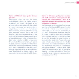 19
Como a GS1 Brasil faz a gestão de suas
pessoas?
Valorizamos, acima de tudo, os nossos
colaboradores. Temos um código de ética
conhecido por todos, benefícios e um
programaderemuneraçãovariável,vinculado
a metas individuais, comportamentais e
corporativas, baseado em meritocracia.
Periodicamente, realizamos benchmarkings
para aprimorar a nossa gestão. Em 2015,
fizemos a descrição de todos os cargos que
compõem a nossa estrutura e determinamos
grades salariais para todas as funções. Com
base nesse trabalho, em 2016 concluímos o
Programa de Trilhas de Carreira, um grande
mapa que aportou ainda mais transparência
e clareza às nossas movimentações internas.
Com ele, o colaborador conhece a missão,
as experiências e a formação desejadas para
cada área/posição e poderá traçar o seu
desenvolvimento profissional na GS1 Brasil.
A área de Educação ganhou novo escopo
em 2015 e tivemos a inauguração do
Espaço do Conhecimento. Qual é a
importância de iniciativas como essa para
o futuro da GS1 Brasil?
A criação da área de Educação foi uma das
grandes realizações de 2015, pois, além de
intensificar o nosso compromisso com a
capacitação do quadro de associados à
GS1 Brasil, promovendo melhores práticas
na cadeia, fortaleceu nosso relacionamento
com o meio acadêmico e com formadores
de opinião. Novas portas para inovação e
parcerias estão se abrindo. Para os próximos
anos, vamos evoluir ainda mais na relação
com nossos associados e com o consumidor
final. Queremos nos tornar o “Google dos
dados dos produtos”. Essa iniciativa trará
mais precisão às informações, facilitando a
logística e a disponibilização no ponto de
venda. Portanto, mais segurança e conforto
para o consumidor final.
Entrevista com a CEO
 