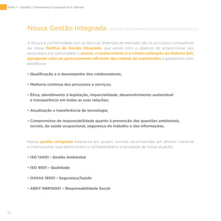 22
Nossa Gestão Integrada [G4-EC8] [DMA IMPACTOS ECONÔMICOS INDIRETOS]
A ética e a conformidade com as leis e as diretrizes de mercado são os princípios norteadores
da nossa Política de Gestão Integrada, que existe com o objetivo de proporcionar aos
associados e à comunidade o acesso, o conhecimento e a correta aplicação do Sistema GS1,
agregando valor ao gerenciamento eficiente das cadeias de suprimentos e garantindo com
excelência:
• Qualificação e o desempenho dos colaboradores;
• Melhoria contínua dos processos e serviços;
• Ética, atendimento à legislação, imparcialidade, desenvolvimento sustentável
e transparência em todas as suas relações;
• Atualização e transferência de tecnologia;
• Compromisso de responsabilidade quanto à prevenção das questões ambientais,
sociais, de saúde ocupacional, segurança do trabalho e das informações.
Nossa gestão integrada baseia-se em quatro normas reconhecidas em âmbito nacional
e internacional, que demonstram a confiabilidade e a seriedade de nossa atuação:
• ISO 14001 - Gestão Ambiental
• ISO 9001 - Qualidade
• OHSAS 18001 - Segurança/Saúde
• ABNT NBR16001 – Responsabilidade Social
Parte 1 – Gestão | Governança Corporativa e Valores
 