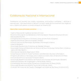 29
Colaboração Nacional e Internacional
Trabalhamos em parceria com órgãos reguladores, associações e entidades – nacionais e
internacionais – que desenvolvem e definem normas e regras de funcionamento dos negócios,
com o objetivo de garantir a correta utilização do Sistema GS1.
Alguns dos nossos principais parceiros: [G4-15]
• Agência Nacional de Vigilância Sanitária (Anvisa);
• Encontro Nacional de Coordenadores e Administradores Tributários Estaduais (Encat);
• Abicalçados/ACI-NH;
• Companhia de Entrepostos e Armazéns Gerais de São Paulo (Ceagesp);
• Agência Nacional de Telecomunicações (Anatel);
• Instituto Nacional de Metrologia, Qualidade e Tecnologia (Inmetro);
• Exército Brasileiro;
• Associação Brasileira dos Produtores de Algodão (Abrapa);
• Associação Comercial Industrial e de Serviços de Novo Hamburgo, Campo Bom e Estância
Velha (ACI-NH/CB/EV);
• International Standards Organization (ISO);
• United Nations Centre for Trade Facilitation and Electronic Business (UN/Cefact);
• Programa de Ciência e Tecnologia para o Desenvolvimento Ibero-Americano (CYTED);
• Instituto Econômico e Social de Fronteiras (Idesf);
• Associação Brasileira da Indústria de Produtos para Animais de Estimação (Abinpet);
• Federação Brasileira de Hospedagem e Alimentação (FBHA);
• Confederação das Associações Comerciais e Empresariais do Brasil (CACB);
• Associação Brasileira da Indústria Têxtil e de Confecção (Abit);
• Sindicato das Indústrias de Fiação e Tecelagem do Estado de São Paulo (Sinditêxtil-SP).
Parte 1 – Gestão | Governança Corporativa e Valores
 