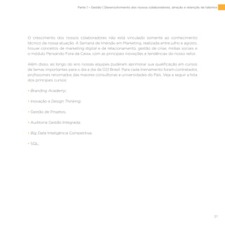 37
O crescimento dos nossos colaboradores não está vinculado somente ao conhecimento
técnico da nossa atuação. A Semana de Imersão em Marketing, realizada entre julho e agosto,
trouxe conceitos de marketing digital e de relacionamento, gestão de crise, mídias sociais e
o módulo Pensando Fora da Caixa, com as principais inovações e tendências do nosso setor.
Além disso, ao longo do ano nossas equipes puderam aprimorar sua qualificação em cursos
de temas importantes para o dia a dia da GS1 Brasil. Para cada treinamento foram contratados
profissionais renomados das maiores consultorias e universidades do País. Veja a seguir a lista
dos principais cursos:
• Branding Academy;
• Inovação e Design Thinking;
• Gestão de Projetos;
• Auditoria Gestão Integrada;
• Big Data Inteligência Competitiva;
• SQL.
Parte 1 – Gestão | Desenvolvimento dos nossos colaboradores, atração e retenção de talentos
 