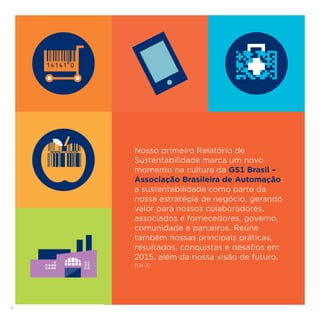 4
Nosso primeiro Relatório de
Sustentabilidade marca um novo
momento na cultura da GS1 Brasil –
Associação Brasileira de Automação:
a sustentabilidade como parte da
nossa estratégia de negócio, gerando
valor para nossos colaboradores,
associados e fornecedores, governo,
comunidade e parceiros. Reúne
também nossas principais práticas,
resultados, conquistas e desafios em
2015, além da nossa visão de futuro.
[G4-3]
 