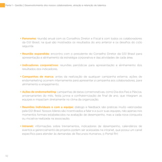 42
• Panorama: reunião anual com os Conselhos Diretor e Fiscal e com todos os colaboradores
da GS1 Brasil, na qual são mostrados os resultados do ano anterior e os desafios do ciclo
seguinte.
• Reunião expandida: encontro com o presidente do Conselho Diretor da GS1 Brasil para
apresentação e alinhamento da estratégia corporativa e das atividades de cada área.
• Indicadores corporativos: reuniões periódicas para apresentação e alinhamento dos
resultados dos indicadores.
• Campanhas de marca: antes da realização de qualquer campanha externa, ações de
endomarketing ocorrem internamente para apresentar a campanha aos colaboradores, para
alinhamento e engajamento.
• Ações de endomarketing: campanhas de datas comemorativas, como Dia dos Pais e Páscoa,
aniversariantes do mês, festa junina e confraternização de final de ano, que integram as
equipes e impactam diretamente no clima da organização.
• Reuniões individuais e com a equipe: diálogo e feedback são práticas muito valorizadas
pela GS1 Brasil. Nossos líderes são incentivados a falar e a ouvir suas equipes, não apenas nos
momentos formais estabelecidos na avaliação de desempenho, mas a cada nova conquista
ou iniciativa realizada na associação.
• Intranet: informações sobre treinamentos, indicadores de desempenho, calendários de
eventos e gerenciamento de projetos podem ser acessadas na intranet, que possui um canal
específico para atender às demandas de Recursos Humanos, o Portal RH.
Parte 1 – Gestão | Desenvolvimento dos nossos colaboradores, atração e retenção de talentos
 