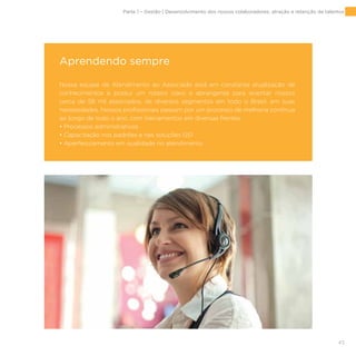 43
Aprendendo sempre
Nossa equipe de Atendimento ao Associado está em constante atualização de
conhecimentos e possui um roteiro claro e abrangente para orientar nossos
cerca de 58 mil associados, de diversos segmentos em todo o Brasil, em suas
necessidades. Nossos profissionais passam por um processo de melhoria contínua
ao longo de todo o ano, com treinamentos em diversas frentes:
• Processos administrativos
• Capacitação nos padrões e nas soluções GS1
• Aperfeiçoamento em qualidade no atendimento
Parte 1 – Gestão | Desenvolvimento dos nossos colaboradores, atração e retenção de talentos
 