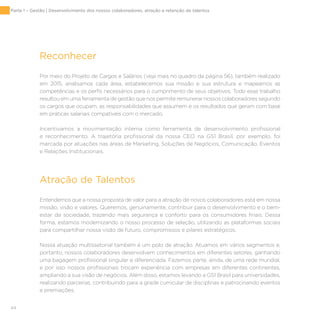 44
Reconhecer
Por meio do Projeto de Cargos e Salários (veja mais no quadro da página 56), também realizado
em 2015, analisamos cada área, estabelecemos sua missão e sua estrutura e mapeamos as
competências e os perfis necessários para o cumprimento de seus objetivos. Todo esse trabalho
resultou em uma ferramenta de gestão que nos permite remunerar nossos colaboradores segundo
os cargos que ocupam, as responsabilidades que assumem e os resultados que geram com base
em práticas salariais compatíveis com o mercado.
Incentivamos a movimentação interna como ferramenta de desenvolvimento profissional
e reconhecimento. A trajetória profissional da nossa CEO na GS1 Brasil, por exemplo, foi
marcada por atuações nas áreas de Marketing, Soluções de Negócios, Comunicação, Eventos
e Relações Institucionais.
Atração de Talentos
Entendemos que a nossa proposta de valor para a atração de novos colaboradores está em nossa
missão, visão e valores. Queremos, genuinamente, contribuir para o desenvolvimento e o bem-
estar da sociedade, trazendo mais segurança e conforto para os consumidores finais. Dessa
forma, estamos modernizando o nosso processo de seleção, utilizando as plataformas sociais
para compartilhar nossa visão de futuro, compromissos e pilares estratégicos.
Nossa atuação multissetorial também é um polo de atração. Atuamos em vários segmentos e,
portanto, nossos colaboradores desenvolvem conhecimentos em diferentes setores, ganhando
uma bagagem profissional singular e diferenciada. Fazemos parte, ainda, de uma rede mundial,
e por isso nossos profissionais trocam experiência com empresas em diferentes continentes,
ampliando a sua visão de negócios. Além disso, estamos levando a GS1 Brasil para universidades,
realizando parcerias, contribuindo para a grade curricular de disciplinas e patrocinando eventos
e premiações.
Parte 1 – Gestão | Desenvolvimento dos nossos colaboradores, atração e retenção de talentos
 
