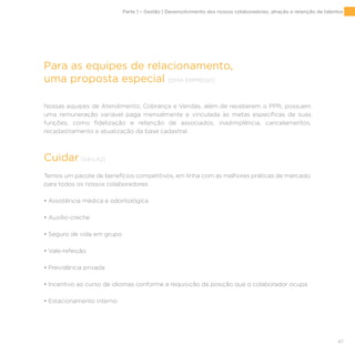 47
Para as equipes de relacionamento,
uma proposta especial [DMA EMPREGO]
Nossas equipes de Atendimento, Cobrança e Vendas, além de receberem o PPR, possuem
uma remuneração variável paga mensalmente e vinculada às metas específicas de suas
funções, como fidelização e retenção de associados, inadimplência, cancelamentos,
recadastramento e atualização da base cadastral.
Cuidar [G4-LA2]
Temos um pacote de benefícios competitivos, em linha com as melhores práticas de mercado,
para todos os nossos colaboradores:
• Assistência médica e odontológica
• Auxílio-creche
• Seguro de vida em grupo
• Vale-refeição
• Previdência privada
• Incentivo ao curso de idiomas conforme a requisição da posição que o colaborador ocupa
• Estacionamento interno
Parte 1 – Gestão | Desenvolvimento dos nossos colaboradores, atração e retenção de talentos
 