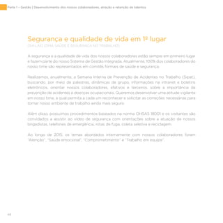 48
Segurança e qualidade de vida em 1°- lugar
[G4-LA5] [DMA SAÚDE E SEGURANÇA NO TRABALHO]
A segurança e a qualidade de vida dos nossos colaboradores estão sempre em primeiro lugar
e fazem parte do nosso Sistema de Gestão Integrada. Atualmente, 100% dos colaboradores do
nosso time são representados em comitês formais de saúde e segurança.
Realizamos, anualmente, a Semana Interna de Prevenção de Acidentes no Trabalho (Sipat),
buscando, por meio de palestras, dinâmicas de grupo, informações na intranet e boletins
eletrônicos, orientar nossos colaboradores, efetivos e terceiros, sobre a importância da
prevenção de acidentes e doenças ocupacionais. Queremos desenvolver uma atitude vigilante
em nosso time, a qual permita a cada um reconhecer e solicitar as correções necessárias para
tornar nosso ambiente de trabalho ainda mais seguro.
Além disso, possuímos procedimentos baseados na norma OHSAS 18001 e os visitantes são
convidados a assistir ao vídeo de segurança com orientações sobre a atuação de nossos
brigadistas, telefones de emergência, rotas de fuga, coleta seletiva e reciclagem.
Ao longo de 2015, os temas abordados internamente com nossos colaboradores foram
“Atenção”, “Saúde emocional”, “Comprometimento” e “Trabalho em equipe”.
Parte 1 – Gestão | Desenvolvimento dos nossos colaboradores, atração e retenção de talentos
 