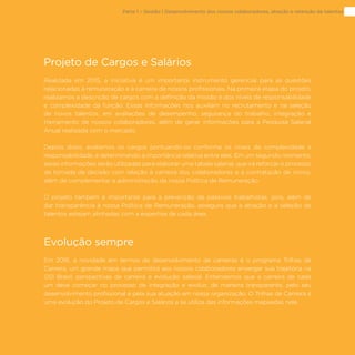 49
Projeto de Cargos e Salários
Realizada em 2015, a iniciativa é um importante instrumento gerencial para as questões
relacionadas à remuneração e à carreira de nossos profissionais. Na primeira etapa do projeto,
realizamos a descrição de cargos com a definição da missão e dos níveis de responsabilidade
e complexidade da função. Essas informações nos auxiliam no recrutamento e na seleção
de novos talentos, em avaliações de desempenho, segurança do trabalho, integração e
treinamento de nossos colaboradores, além de gerar informações para a Pesquisa Salarial
Anual realizada com o mercado.
Depois disso, avaliamos os cargos pontuando-os conforme os níveis de complexidade e
responsabilidade, e determinando a importância relativa entre eles. Em um segundo momento,
essas informações serão utilizadas para elaborar uma tabela salarial, que irá reforçar o processo
de tomada de decisão com relação à carreira dos colaboradores e à contratação de novos,
além de complementar a administração da nossa Política de Remuneração.
O projeto também é importante para a prevenção de passivos trabalhistas, pois, além de
dar transparência à nossa Política de Remuneração, assegura que a atração e a seleção de
talentos estejam alinhadas com a expertise de cada área.
Evolução sempre
Em 2016, a novidade em termos de desenvolvimento de carreiras é o programa Trilhas de
Carreira, um grande mapa que permitirá aos nossos colaboradores enxergar sua trajetória na
GS1 Brasil, perspectivas de carreira e evolução salarial. Entendemos que a carreira de cada
um deve começar no processo de integração e evoluir, de maneira transparente, pelo seu
desenvolvimento profissional e pela sua atuação em nossa organização. O Trilhas de Carreira é
uma evolução do Projeto de Cargos e Salários e se utiliza das informações mapeadas nele.
Parte 1 – Gestão | Desenvolvimento dos nossos colaboradores, atração e retenção de talentos
 