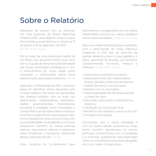5
Sobre o Relatório
Elaborado de acordo com as diretrizes
G4, nível Essencial, da Global Reporting
Initiative (GRI), este relatório integra nossas
informações socioambientais no Brasil de 1º
de janeiro a 31 de dezembro de 2015.
[G4-28, G4-30, G4-32]
Por se tratar de uma publicação inédita da
GS1 Brasil, seu desenvolvimento teve início
com a inclusão do tema da sustentabilidade
nas nossas prioridades estratégicas e com
o entendimento do nosso papel como
integrador e influenciador desse tema
perante nossos associados e parceiros. [G4-29]
Seguindo a metodologia da GRI, o próximo
passo foi identificar temas relevantes para
o nosso negócio, com base nas percepções
dos diversos públicos com os quais nos
relacionamos. Colaboradores, associados,
órgãos governamentais, fornecedores,
jornalistas e entidades foram convidados a
compartilharsuasopiniõessobreosimpactos
positivos e negativos da nossa atuação, bem
como a respeito do nosso compromisso com
a sustentabilidade na atualidade e no futuro.
Analisamos, também, as nossas políticas
internas, documentos setoriais e pesquisas
sobre tendências, e buscamos referências
globais para esse estudo. [G4-25]
Essa iniciativa foi fundamental para
promovermos o engajamento com os nossos
stakeholders e proveu um valioso feedback
sobre nossas atividades. [G4-18, G4-24, G4-26]
Após uma etapa de priorização e validação,
com a participação da nossa liderança,
chegamos a uma lista de assuntos de
grande relevância para a nossa gestão e o
nosso segmento de atuação, que devemos
constantemente monitorar, reforçar e
melhorar: [G4-18, G4-19, G4-27]
• Governança corporativa e valores;
• Desenvolvimento dos colaboradores
diretos, atração e retenção de talentos;
• Gestão da marca e comunicação;
• Relação com os associados;
• Responsabilidade da GS1 Brasil perante
a cadeia de valor;
• Educação, capacitação e treinamentos
externos;
• Satisfação do consumidor final;
• Benefícios dos padrões e serviços da GS1;
• Inovação e tecnologia.
Conectados com a nossa estratégia e
com os nossos valores corporativos, esses
temas também representam os nossos
principais compromissos com a sociedade
e o mercado, qualificando esta publicação
como um importante instrumento de gestão
em curto, médio e longo prazo.
Sobre o Relatório
 