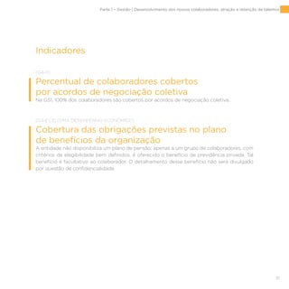 51
Indicadores
[G4-11]
Percentual de colaboradores cobertos
por acordos de negociação coletiva
Na GS1, 100% dos colaboradores são cobertos por acordos de negociação coletiva.
[G4-EC3] [DMA DESEMPENHO ECONÔMICO]
Cobertura das obrigações previstas no plano
de benefícios da organização
A entidade não disponibiliza um plano de pensão; apenas a um grupo de colaboradores, com
critérios de elegibilidade bem definidos, é oferecido o benefício de previdência privada. Tal
benefício é facultativo ao colaborador. O detalhamento desse benefício não será divulgado
por questão de confidencialidade.
Parte 1 – Gestão | Desenvolvimento dos nossos colaboradores, atração e retenção de talentos
 