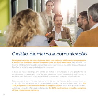 58
Gestão de marca e comunicação
Estabelecer relações de valor de longo prazo com todos os públicos de relacionamento
e evoluir nos mantendo sempre relevantes para os nosso associados são desafios que
levam a GS1 Brasil a renovações constantes, sempre acreditando no poder dos padrões para
transformar a maneira como trabalhamos e vivemos.
A base da nossa estratégia em gestão de marca e comunicação é uma plataforma de
comunicação integrada, por meio da qual alinhamos nossos posicionamentos, internos e
externos (veja mais sobre nossa estratégia de comunicação integrada no infográfico).
Sabemos que o caminho para nos tornar ainda mais conhecidos pelo mercado está em
construção, mas os resultados já conquistados mostram que estamos no rumo certo. Em
2015, atingimos 45% de reconhecimento na pesquisa anual de nossa marca com associados,
indústrias, entidades e formadores de opinião. Em 2016, mantivemos a evolução e atingimos
49% de conhecimento de marca.
 