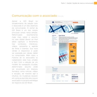 61
Comunicação com o associado [G4-26]
Apoiar a GS1 Brasil no
fortalecimento da relação com
o associado é um dos objetivos
da comunicação. O portal da
GS1 Brasil é um dos nossos
principais canais nessa direção.
Reformulado recentemente
(veja mais sobre o assunto
no case Global Brand, ao final
deste capítulo), a ferramenta
traz conteúdos interativos,
vídeos, campanha e agenda
de feiras e eventos. Sua nova
versão é responsiva e pode
ser acessada por celular, tablet
ou computador. Além disso, a
maneira de os associados se
cadastrarem está mais simples
e fácil. Com a adoção de um
modelo de navegação cruzada,
determinado assunto pode
ser encontrado em diversos
formatos, como notícias, vídeos
e estudos, de maneira ágil e
intuitiva. As mudanças levaram
em conta as opiniões dos nossos
associados e a própria estratégia
de negócios da GS1 Brasil.
Parte 1 – Gestão | Gestão de marca e comunicação
 