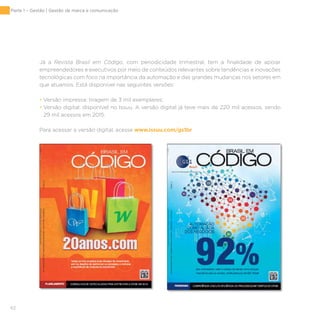 62
Já a Revista Brasil em Código, com periodicidade trimestral, tem a finalidade de apoiar
empreendedores e executivos por meio de conteúdos relevantes sobre tendências e inovações
tecnológicas com foco na importância da automação e das grandes mudanças nos setores em
que atuamos. Está disponível nas seguintes versões:
• Versão impressa: tiragem de 3 mil exemplares;
• Versão digital: disponível no Issuu. A versão digital já teve mais de 220 mil acessos, sendo
29 mil acessos em 2015.
Para acessar a versão digital, acesse www.issuu.com/gs1br
Parte 1 – Gestão | Gestão de marca e comunicação
 