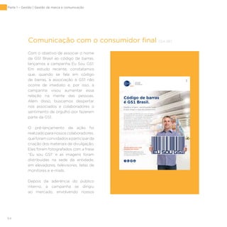 64
Comunicação com o consumidor final [G4-26]
Com o objetivo de associar o nome
da GS1 Brasil ao código de barras,
lançamos a campanha Eu Sou GS1.
Em estudo recente, constatamos
que, quando se fala em código
de barras, a associação à GS1 não
ocorre de imediato e, por isso, a
campanha visou aumentar essa
relação na mente das pessoas.
Além disso, buscamos despertar
nos associados e colaboradores o
sentimento de orgulho por fazerem
parte da GS1.
O pré-lançamento da ação foi
realizadoparanossoscolaboradores,
queforamconvidadosaparticiparda
criação dos materiais de divulgação.
Eles foram fotografados com a frase
“Eu sou GS1” e as imagens foram
distribuídas na sede da entidade,
em elevadores, televisores, telas de
monitores e e-mails.
Depois da aderência do público
interno, a campanha se dirigiu
ao mercado, envolvendo nossos
Código de barras
é GS1 Brasil.
Nosso padrão de identificação está em todos
os processos dos atacadistas e distribuidores:
do recebimento à expedição, do transporte
ao pequeno e médio varejo. A GS1 Brasil,
Associação Brasileira de Automação, é uma
organização presente no mundo todo com
um portfólio completo de soluções para
empresas de todos os tamanhos e especialidades.
A identificação que você precisa para levar
os negócios para mais longe ou trazê-los
para mais perto.
Acesse gs1br.org e seja
também GS1 Brasil.
Estamos prontos para ajudar você
a expandir seu negócio, garantindo
aumento da produtividade e segurança
na cadeia de suprimentos.
Desde a origem, identificando tudo
o que chega à casa do consumidor.
GS1-0014-15-An._Institucional_20,5x27,5_AF.indd 1 7/20/15 4:39 PM
Parte 1 – Gestão | Gestão de marca e comunicação
 