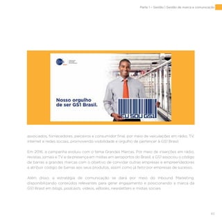 65
associados, fornecedores, parceiros e consumidor final, por meio de veiculações em rádio, TV,
internet e redes sociais, promovendo visibilidade e orgulho de pertencer à GS1 Brasil.
Em 2016, a campanha evoluiu com o tema Grandes Marcas. Por meio de inserções em rádio,
revistas, jornais e TV e da presença em mídias em aeroportos do Brasil, a GS1 associou o código
de barras a grandes marcas com o objetivo de convidar outras empresas e empreendedores
a atribuir código de barras aos seus produtos, assim como já feito por empresas de sucesso.
Além disso, a estratégia de comunicação se dará por meio do Inbound Marketing,
disponibilizando conteúdos relevantes para gerar engajamento e posicionando a marca da
GS1 Brasil em blogs, podcasts, vídeos, eBooks, newsletters e mídias sociais.
Parte 1 – Gestão | Gestão de marca e comunicação
 