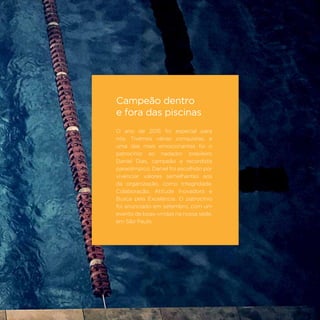 69
Campeão dentro
e fora das piscinas
O ano de 2015 foi especial para
nós. Tivemos várias conquistas, e
uma das mais emocionantes foi o
patrocínio ao nadador brasileiro
Daniel Dias, campeão e recordista
paraolímpico. Daniel foi escolhido por
vivenciar valores semelhantes aos
da organização, como Integridade,
Colaboração, Atitude Inovadora e
Busca pela Excelência. O patrocínio
foi anunciado em setembro, com um
evento de boas-vindas na nossa sede,
em São Paulo.
 