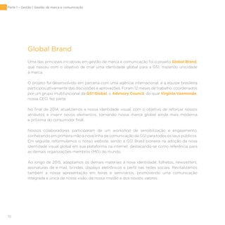 70
Global Brand
Uma das principais iniciativas em gestão de marca e comunicação foi o projeto Global Brand,
que nasceu com o objetivo de criar uma identidade global para a GS1, trazendo unicidade
à marca.
O projeto foi desenvolvido em parceria com uma agência internacional, e a equipe brasileira
participou ativamente das discussões e aprovações. Foram 12 meses de trabalho, coordenados
por um grupo multifuncional da GS1 Global, o Advisory Council, do qual Virginia Vaamonde,
nossa CEO, fez parte.
No final de 2014, atualizamos a nossa identidade visual, com o objetivo de reforçar nossos
atributos e inserir novos elementos, tornando nossa marca global ainda mais moderna
e próxima do consumidor final.
Nossos colaboradores participaram de um workshop de sensibilização e engajamento,
conhecendo em primeira mão a nova linha de comunicação da GS1 para todos os seus públicos.
Em seguida, reformulamos o nosso website, sendo a GS1 Brasil pioneira na adoção da nova
identidade visual global em sua plataforma na internet, destacando-se como referência para
as demais organizações-membros (MO) do mundo.
Ao longo de 2015, adaptamos os demais materiais à nova identidade: folhetos, newsletters,
assinaturas de e-mail, brindes, displays eletrônicos e perfil nas redes sociais. Revitalizamos
também a nossa apresentação em feiras e seminários, promovendo uma comunicação
integrada e única da nossa visão, da nossa missão e dos nossos valores.
Parte 1 – Gestão | Gestão de marca e comunicação
 
