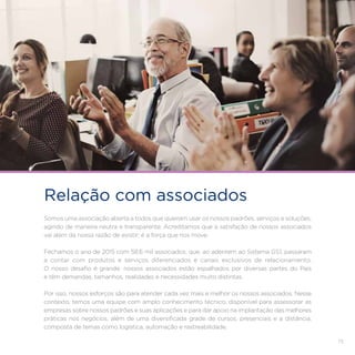 73
Relação com associados
Somos uma associação aberta a todos que queiram usar os nossos padrões, serviços e soluções,
agindo de maneira neutra e transparente. Acreditamos que a satisfação de nossos associados
vai além da nossa razão de existir: é a força que nos move.
Fechamos o ano de 2015 com 58,6 mil associados, que, ao aderirem ao Sistema GS1, passaram
a contar com produtos e serviços diferenciados e canais exclusivos de relacionamento.
O nosso desafio é grande: nossos associados estão espalhados por diversas partes do País
e têm demandas, tamanhos, realidades e necessidades muito distintas.
Por isso, nossos esforços são para atender cada vez mais e melhor os nossos associados. Nesse
contexto, temos uma equipe com amplo conhecimento técnico, disponível para assessorar as
empresas sobre nossos padrões e suas aplicações e para dar apoio na implantação das melhores
práticas nos negócios, além de uma diversificada grade de cursos, presenciais e a distância,
composta de temas como logística, automação e rastreabilidade.
 