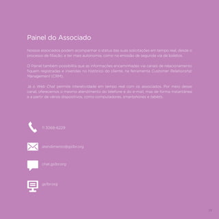 77
Painel do Associado
Nossos associados podem acompanhar o status das suas solicitações em tempo real, desde o
processo de filiação, e ter mais autonomia, como na emissão de segunda via de boletos.
O Painel também possibilita que as informações encaminhadas via canais de relacionamento
fiquem registradas e inseridas no histórico do cliente, na ferramenta Customer Relationship
Management (CRM).
Já o Web Chat permite interatividade em tempo real com os associados. Por meio desse
canal, oferecemos o mesmo atendimento do telefone e do e-mail, mas de forma instantânea
e a partir de vários dispositivos, como computadores, smartphones e tablets.
11 3068-6229
atendimento@gs1br.org
chat.gs1br.org
gs1br.org
 