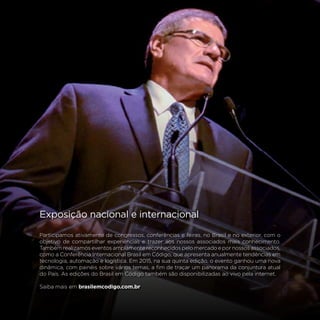 78
Exposição nacional e internacional
Participamos ativamente de congressos, conferências e feiras, no Brasil e no exterior, com o
objetivo de compartilhar experiências e trazer aos nossos associados mais conhecimento.
Também realizamos eventos amplamente reconhecidos pelo mercado e por nossos associados,
como a Conferência Internacional Brasil em Código, que apresenta anualmente tendências em
tecnologia, automação e logística. Em 2015, na sua quinta edição, o evento ganhou uma nova
dinâmica, com painéis sobre vários temas, a fim de traçar um panorama da conjuntura atual
do País. As edições do Brasil em Código também são disponibilizadas ao vivo pela internet.
Saiba mais em brasilemcodigo.com.br
 