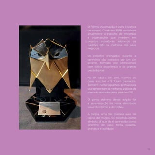 79
O Prêmio Automação é outra iniciativa
de sucesso. Criado em 1998, reconhece
anualmente o trabalho de empresas
e organizações que investem em
projetos inovadores adotando os
padrões GS1 na melhoria dos seus
negócios.
Os projetos premiados durante a
cerimônia são avaliados por um júri
externo, formado por profissionais
com sólida experiência e de grande
credibilidade.
Na 18ª edição, em 2015, tivemos 26
cases inscritos e 9 foram premiados.
Também homenageamos profissionais
que apresentam as melhores práticas de
mercado apoiadas pelos padrões GS1.
O ponto máximo dessa edição foi
a apresentação da nova identidade
visual do Prêmio e do troféu.
A harpia, uma das maiores aves de
rapina do mundo, foi escolhida como
símbolo, já que ela é conhecida como
sinônimo de visão, força, ousadia,
grandeza e agilidade.
 