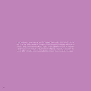 86
Com o objetivo de aumentar a nossa presença em todo o País, participamos,
em 2015, das principais feiras nacionais, como as promovidas pela Associação
Paulista de Supermercados (Apas) e pela Associação Brasileira de Atacadistas
e Distribuidores de Produtos Industrializados (Abad), Autocom, Fispal, além das
convenções lideradas pela Associação Brasileira de Supermercados (Abras).
 