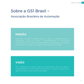 9
MISSÃO
Disseminar e ampliar a implementação, no Brasil, de padrões globais de
identificação, captura de dados e compartilhamento de informações,
contribuindo para o aumento da produtividade e da segurança nas cadeias de
suprimentos, em sinergia com o governo, empresas e consumidores.
VISÃO
Ser a referência em padrões globais de identificação, captura de dados e
compartilhamento de informações, promovendo a contínua inovação para o
desenvolvimento e o bem-estar da sociedade.
Sobre a GS1 Brasil –
Associação Brasileira de Automação
Sobre a GS1 Brasil
 