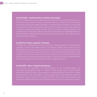 90
Comitê Saúde – Medicamentos e Produtos para Saúde
Reúne integrantes de toda a cadeia de saúde, englobando o setor farmacêutico e o
de produtos para saúde. Hospitais, varejo farmacêutico, indústria de medicamentos
e produtos para saúde, órgãos regulatórios, distribuidores, provedores de soluções
e entidades do setor são reunidos neste comitê. O objetivo é promover, gerenciar
e facilitar a adoção de padrões globais de forma a apoiar melhores práticas para
a eficiência da cadeia da saúde e a segurança dos pacientes. Rastreabilidade dos
Medicamentos e Identificação Única para Produtos de Saúde (UDI) são temas de
destaque nessa iniciativa.
Comitê FLV- Frutas, Legumes e Verduras
Formado por produtores de Frutas, Legumes e Verduras, além de distribuidores,
varejistas, centrais de abastecimento e entidades setoriais, entre outros, com a
finalidade de contribuir para a evolução dos negócios no setor de FLV, proporcionar
a troca de experiências e de conhecimento e o aumento da produtividade em toda
a cadeia. Sua iniciativa central é promover a adoção do uso de padrões globais de
identificação dos produtos desde sua origem, contribuindo para a rastreabilidade
e visando à segurança do alimento em toda a cadeia produtiva.
Comitê MPE - Micro e Pequenas Empresas
O aumento da qualidade, da produtividade e da competitividade dos
associados de pequeno porte é o objetivo deste grupo, que envolve também
entidades governamentais relacionadas ao desenvolvimento das MPEs. Gestão,
desenvolvimento de embalagem e marketing são alguns dos temas em destaque
discutidos nesta iniciativa. O Seminário MPE é mais uma oportunidade para
promover debates sobre assuntos relevantes para as micro e pequenas empresas.
Parte 2 – Relacionamento | Relação com associados
 
