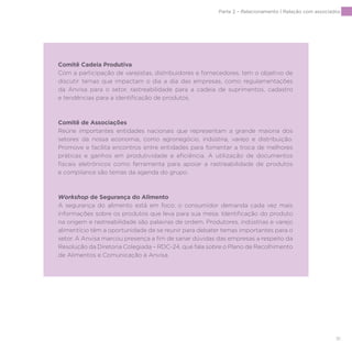 91
Comitê Cadeia Produtiva
Com a participação de varejistas, distribuidores e fornecedores, tem o objetivo de
discutir temas que impactam o dia a dia das empresas, como regulamentações
da Anvisa para o setor, rastreabilidade para a cadeia de suprimentos, cadastro
e tendências para a identificação de produtos.
Comitê de Associações
Reúne importantes entidades nacionais que representam a grande maioria dos
setores da nossa economia, como agronegócio, indústria, varejo e distribuição.
Promove e facilita encontros entre entidades para fomentar a troca de melhores
práticas e ganhos em produtividade e eficiência. A utilização de documentos
fiscais eletrônicos como ferramenta para apoiar a rastreabilidade de produtos
e compliance são temas da agenda do grupo.
Workshop de Segurança do Alimento
A segurança do alimento está em foco; o consumidor demanda cada vez mais
informações sobre os produtos que leva para sua mesa. Identificação do produto
na origem e rastreabilidade são palavras de ordem. Produtores, indústrias e varejo
alimentício têm a oportunidade de se reunir para debater temas importantes para o
setor. A Anvisa marcou presença a fim de sanar dúvidas das empresas a respeito da
Resolução da Diretoria Colegiada – RDC-24, que fala sobre o Plano de Recolhimento
de Alimentos e Comunicação à Anvisa.
Parte 2 – Relacionamento | Relação com associados
 